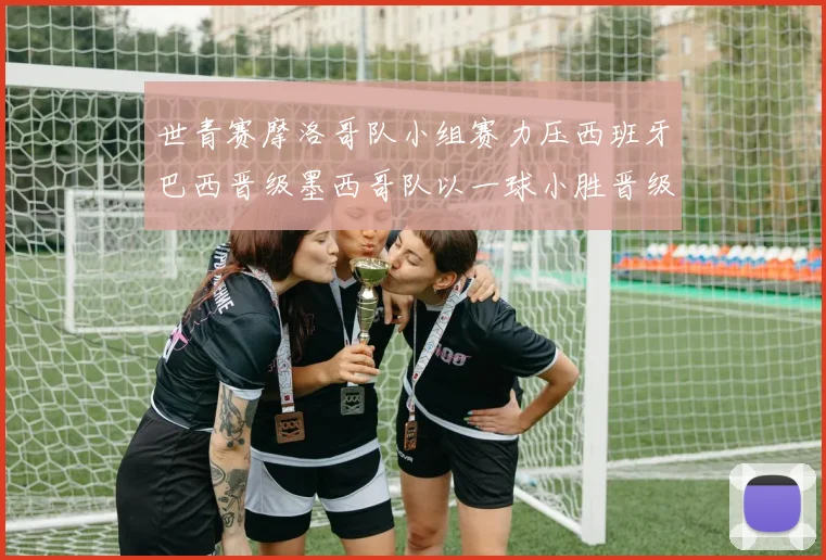 世青赛摩洛哥队小组赛力压西班牙巴西晋级墨西哥队以一球小胜晋级决赛阶段