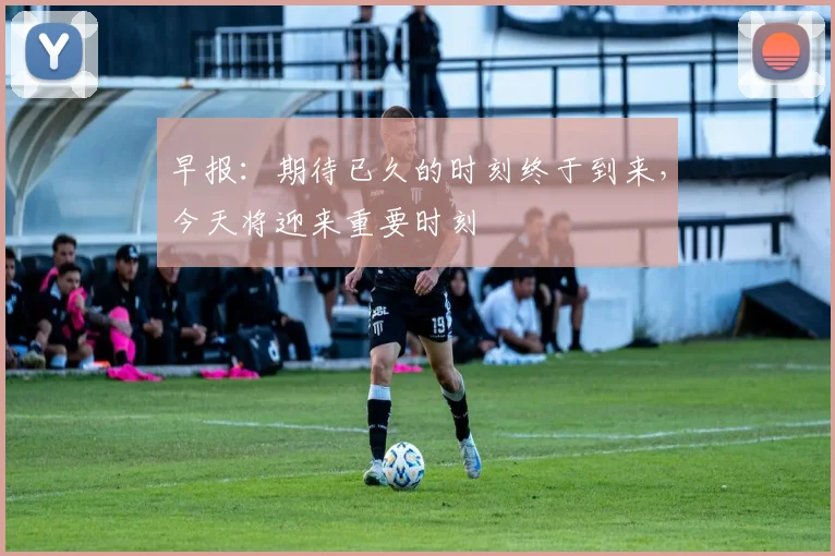 早报：期待已久的时刻终于到来，今天将迎来重要时刻
