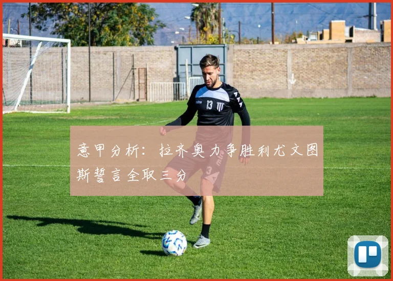 意甲分析：拉齐奥力争胜利尤文图斯誓言全取三分
