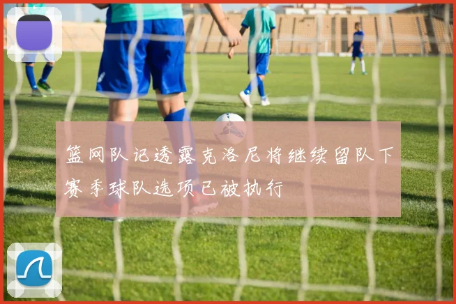 篮网队记透露克洛尼将继续留队下赛季球队选项已被执行