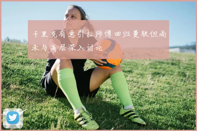 卡里克有意引拉师傅回归曼联但尚未与高层深入讨论