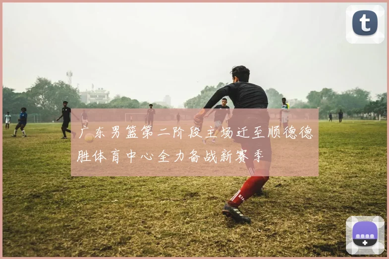 广东男篮第二阶段主场迁至顺德德胜体育中心全力备战新赛季
