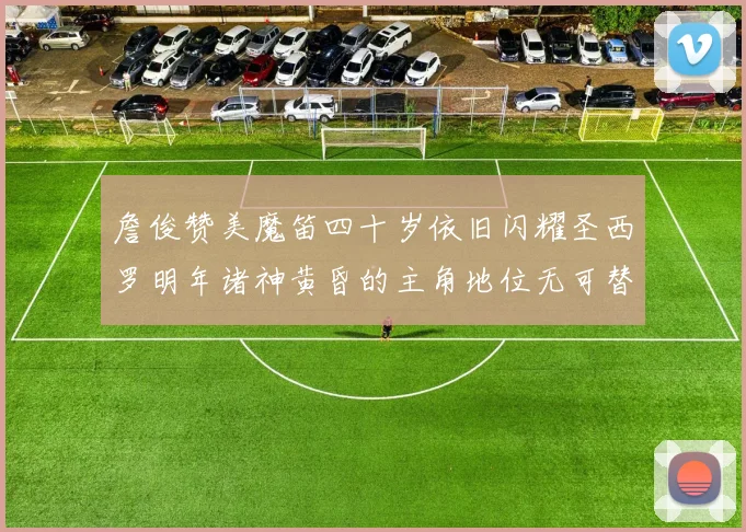 詹俊赞美魔笛四十岁依旧闪耀圣西罗明年诸神黄昏的主角地位无可替代