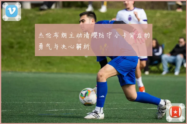 杰伦布朗主动请缨防守小卡背后的勇气与决心解析