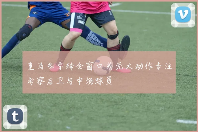 皇马冬季转会窗口或无大动作专注考察后卫与中场球员