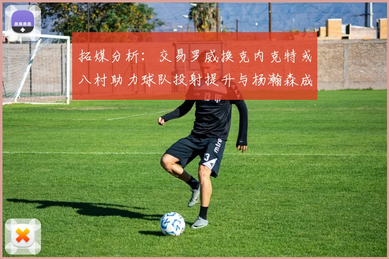 拓媒分析：交易罗威换克内克特或八村助力球队投射提升与杨瀚森成长
