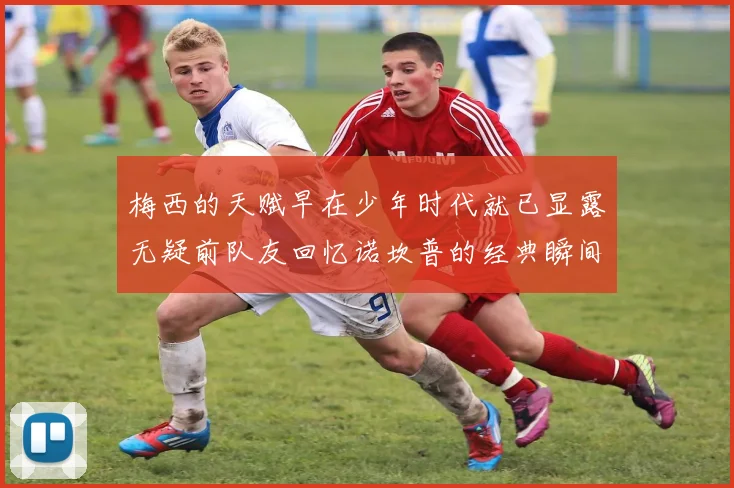 梅西的天赋早在少年时代就已显露无疑前队友回忆诺坎普的经典瞬间