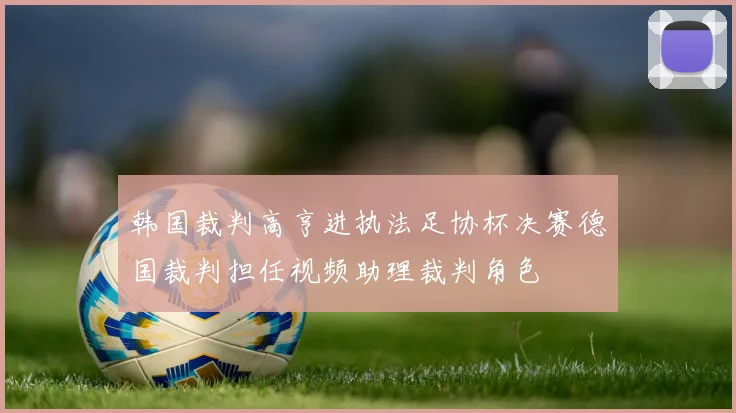 韩国裁判高亨进执法足协杯决赛德国裁判担任视频助理裁判角色
