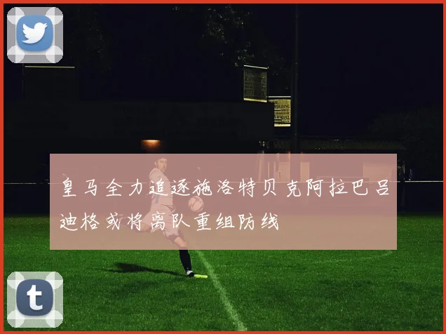 皇马全力追逐施洛特贝克阿拉巴吕迪格或将离队重组防线