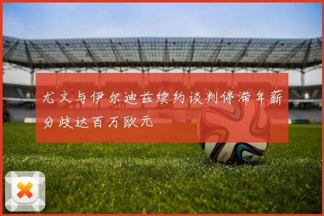 尤文与伊尔迪兹续约谈判停滞年薪分歧达百万欧元