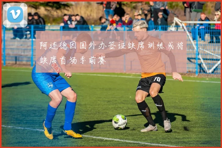 阿连德因国外办签证缺席训练或将缺席首场季前赛