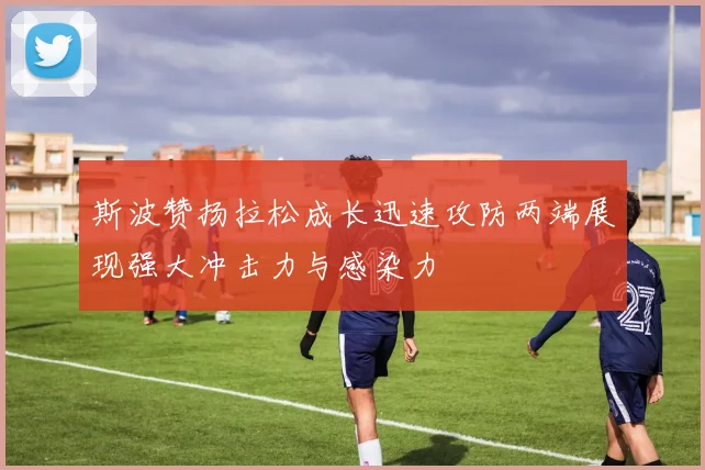 斯波赞扬拉松成长迅速攻防两端展现强大冲击力与感染力