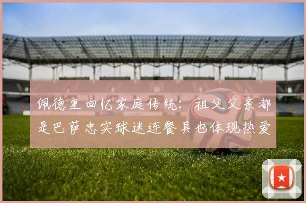 佩德里回忆家庭传统：祖父父亲都是巴萨忠实球迷连餐具也体现热爱