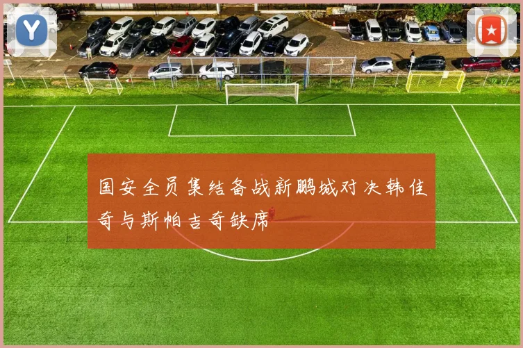 国安全员集结备战新鹏城对决韩佳奇与斯帕吉奇缺席