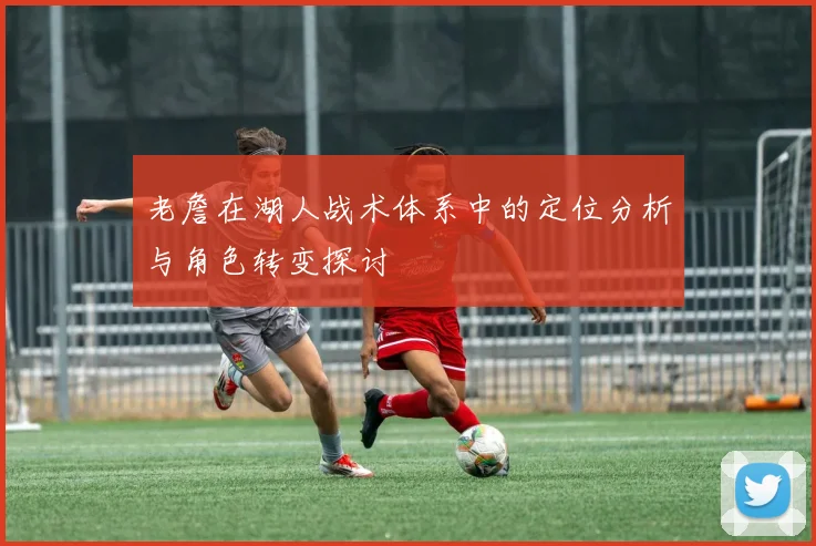 老詹在湖人战术体系中的定位分析与角色转变探讨