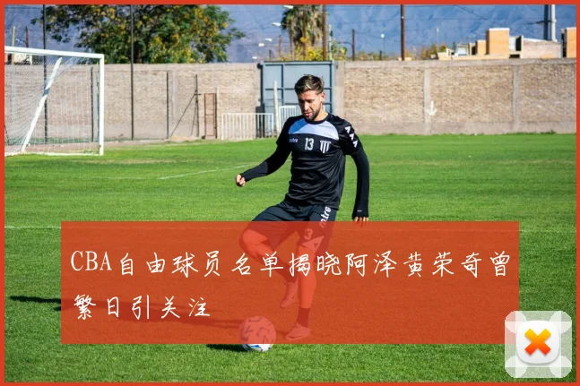 CBA自由球员名单揭晓阿泽黄荣奇曾繁日引关注