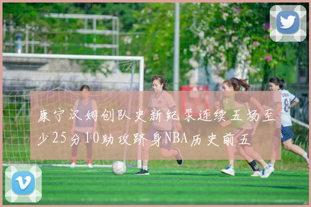 康宁汉姆创队史新纪录连续五场至少25分10助攻跻身NBA历史前五