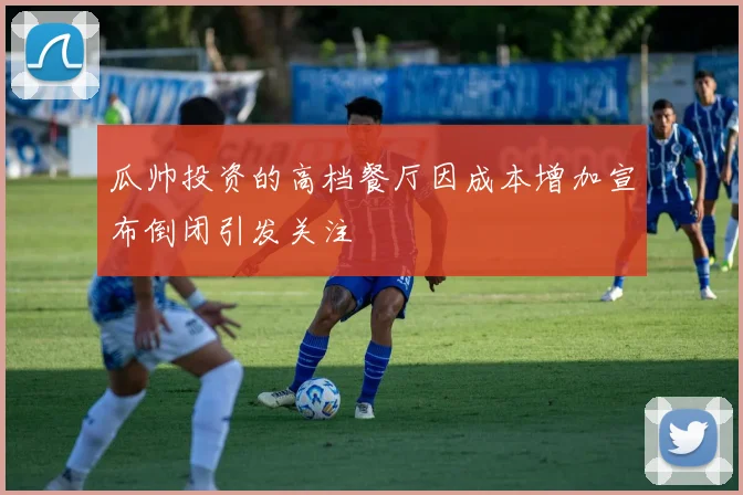 瓜帅投资的高档餐厅因成本增加宣布倒闭引发关注