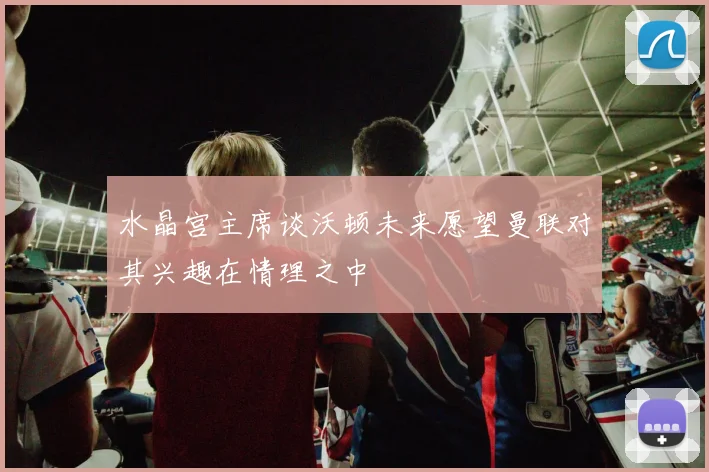 水晶宫主席谈沃顿未来愿望曼联对其兴趣在情理之中