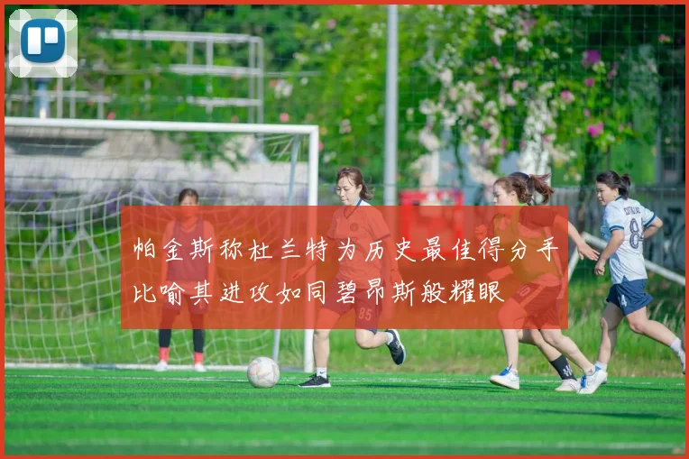 帕金斯称杜兰特为历史最佳得分手比喻其进攻如同碧昂斯般耀眼
