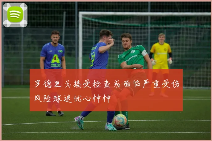 罗德里戈接受检查或面临严重受伤风险球迷忧心忡忡