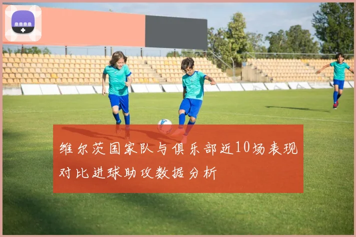 维尔茨国家队与俱乐部近10场表现对比进球助攻数据分析