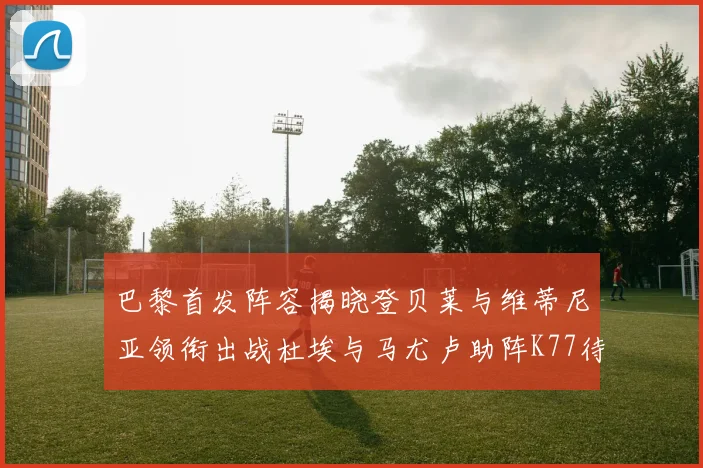 巴黎首发阵容揭晓登贝莱与维蒂尼亚领衔出战杜埃与马尤卢助阵K77待命替补