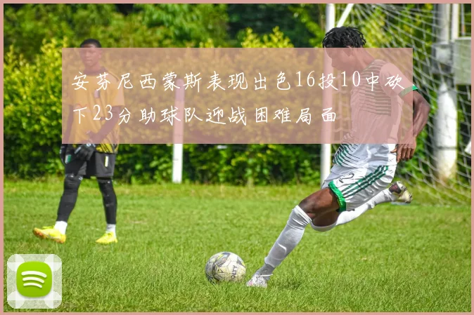 安芬尼西蒙斯表现出色16投10中砍下23分助球队迎战困难局面