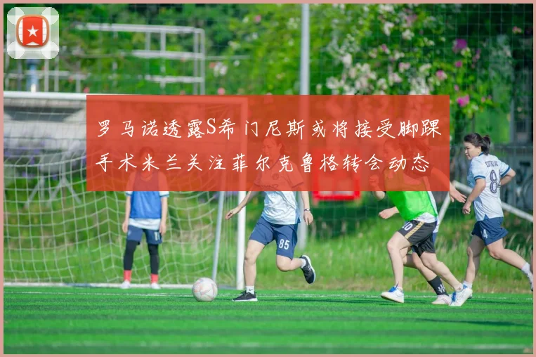 罗马诺透露S希门尼斯或将接受脚踝手术米兰关注菲尔克鲁格转会动态