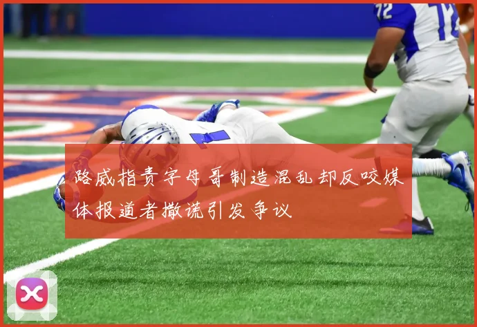 路威指责字母哥制造混乱却反咬媒体报道者撒谎引发争议
